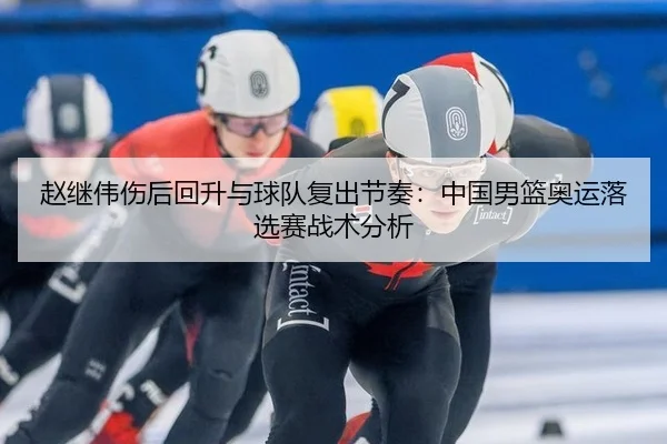 赵继伟伤后回升与球队复出节奏：中国男篮奥运落选赛战术分析